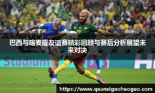 巴西与喀麦隆友谊赛精彩回顾与赛后分析展望未来对决